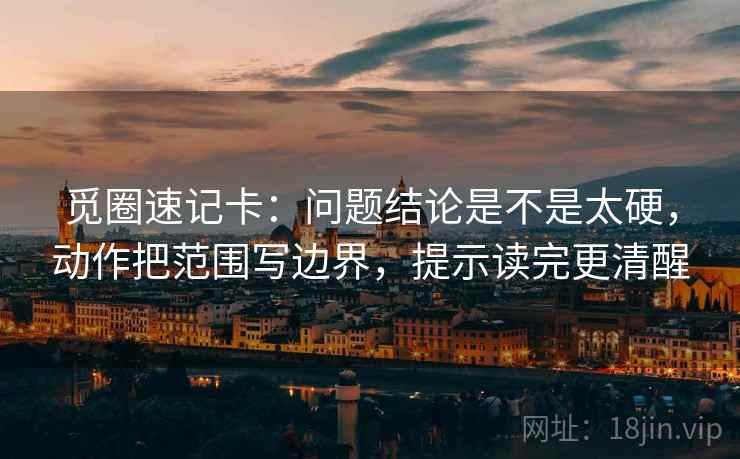 觅圈速记卡：问题结论是不是太硬，动作把范围写边界，提示读完更清醒