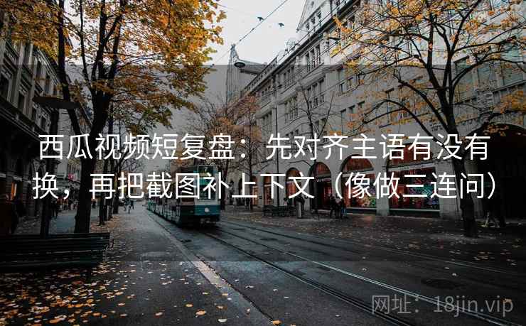 西瓜视频短复盘：先对齐主语有没有换，再把截图补上下文（像做三连问）
