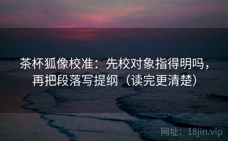 茶杯狐像校准：先校对象指得明吗，再把段落写提纲（读完更清楚）  第2张