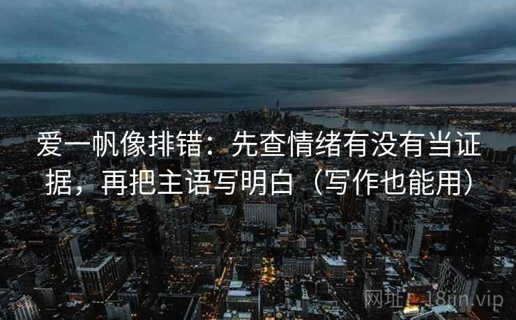爱一帆像排错：先查情绪有没有当证据，再把主语写明白（写作也能用）