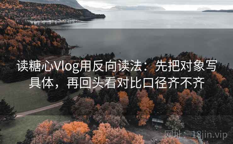 读糖心Vlog用反向读法：先把对象写具体，再回头看对比口径齐不齐  第2张