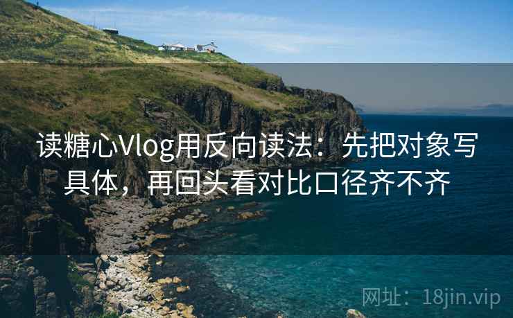 读糖心Vlog用反向读法：先把对象写具体，再回头看对比口径齐不齐