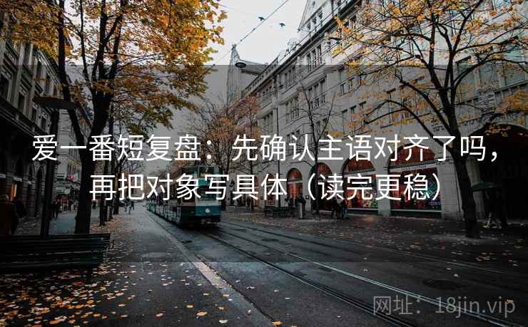 爱一番短复盘:先确认主语对齐了吗,再把对象写具体(读完更稳)
