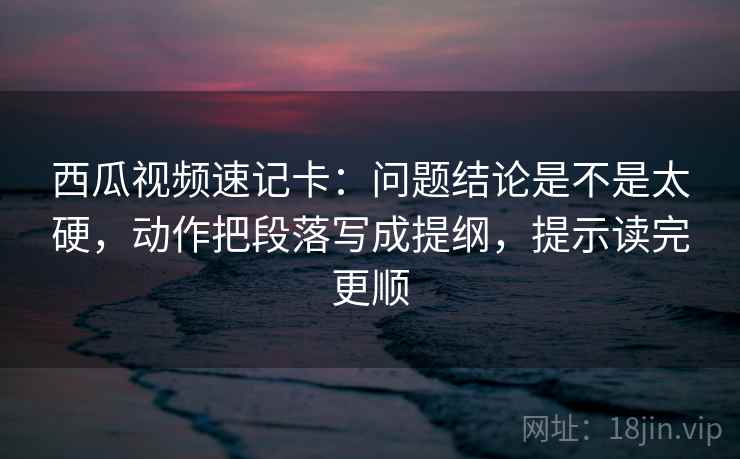 西瓜视频速记卡：问题结论是不是太硬，动作把段落写成提纲，提示读完更顺  第2张