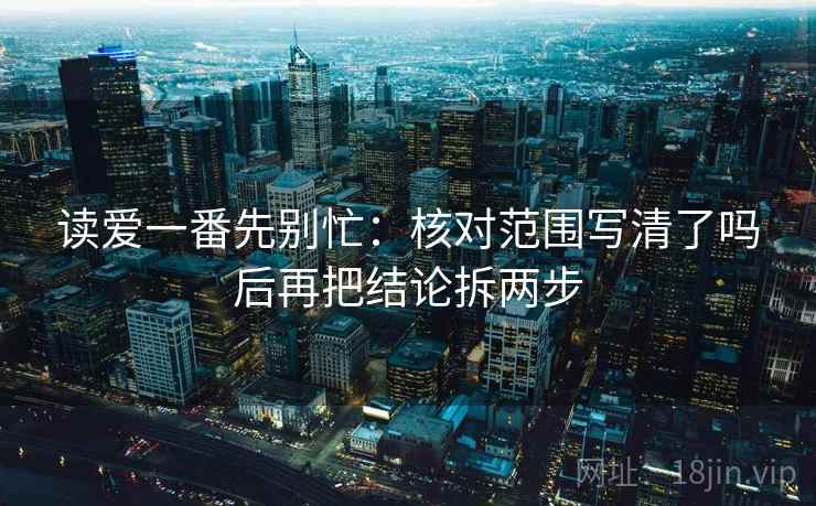 读爱一番先别忙：核对范围写清了吗后再把结论拆两步  第2张