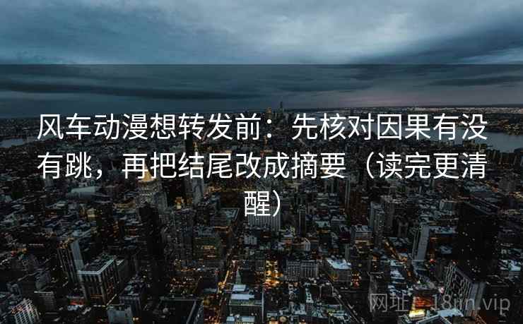 风车动漫想转发前：先核对因果有没有跳，再把结尾改成摘要（读完更清醒）
