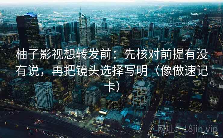 柚子影视想转发前：先核对前提有没有说，再把镜头选择写明（像做速记卡）