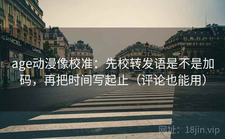 age动漫像校准：先校转发语是不是加码，再把时间写起止（评论也能用）