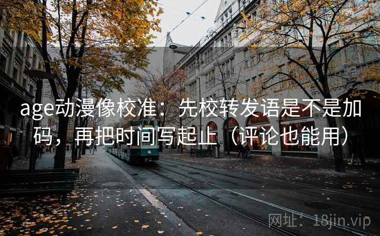 age动漫像校准：先校转发语是不是加码，再把时间写起止（评论也能用）  第2张