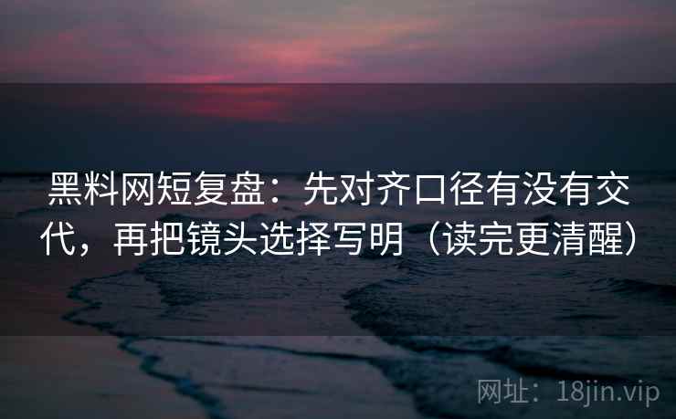 黑料网短复盘：先对齐口径有没有交代，再把镜头选择写明（读完更清醒）  第2张
