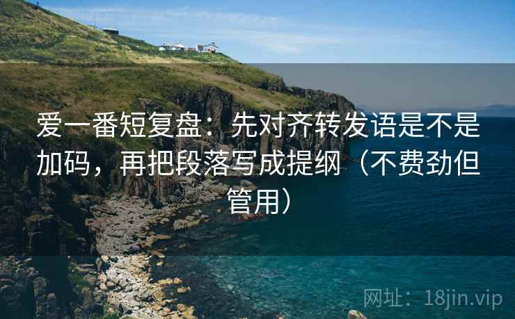 爱一番短复盘：先对齐转发语是不是加码，再把段落写成提纲（不费劲但管用）