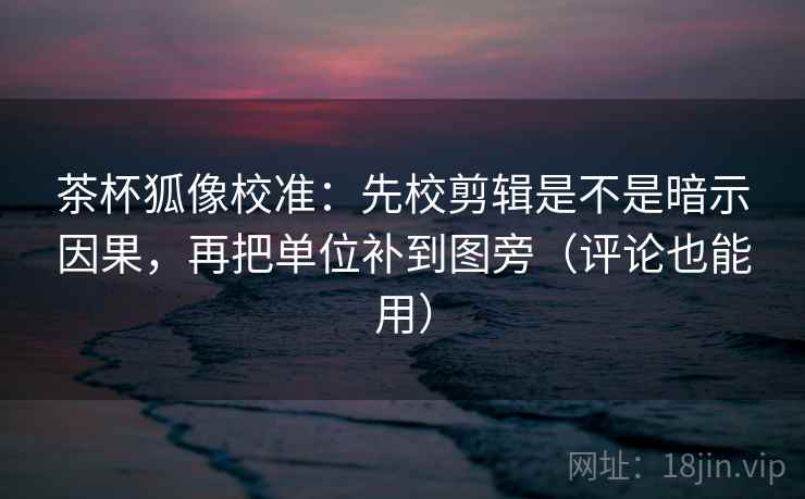 茶杯狐像校准：先校剪辑是不是暗示因果，再把单位补到图旁（评论也能用）