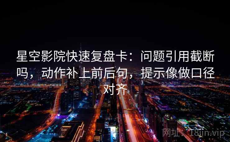 星空影院快速复盘卡：问题引用截断吗，动作补上前后句，提示像做口径对齐  第2张