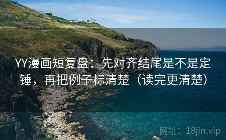 YY漫画短复盘：先对齐结尾是不是定锤，再把例子标清楚（读完更清楚）