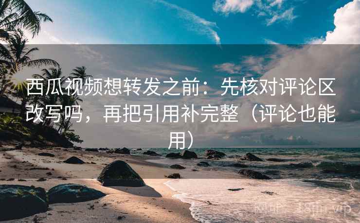 西瓜视频想转发之前：先核对评论区改写吗，再把引用补完整（评论也能用）