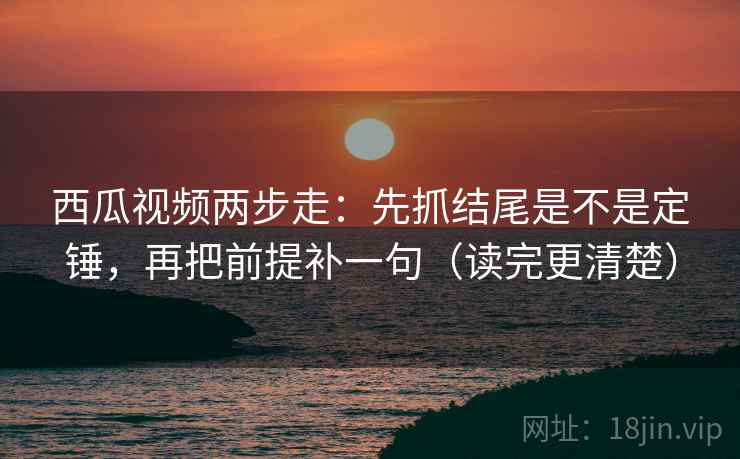 西瓜视频两步走：先抓结尾是不是定锤，再把前提补一句（读完更清楚）