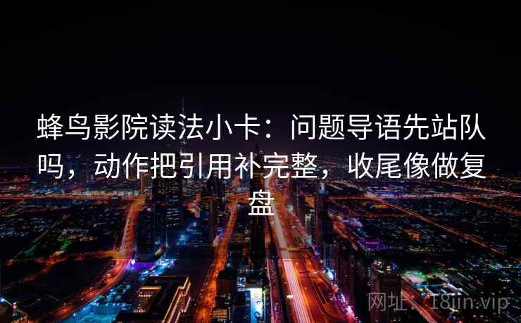 蜂鸟影院读法小卡：问题导语先站队吗，动作把引用补完整，收尾像做复盘  第2张
