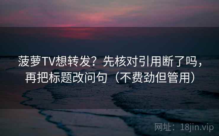 菠萝TV想转发？先核对引用断了吗，再把标题改问句（不费劲但管用）